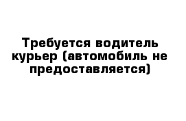 Требуется водитель-курьер (автомобиль не предоставляется)